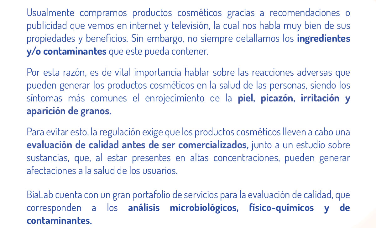 Usualmente compramos productos cosméticos gracias a recomendaciones o publicidad que vemos en internet y televisión, la cual nos habla muy bien de sus propiedades y beneficios. Sin embargo, no siempre detallamos los ingredientes y/o contaminantes que este pueda contener.  Por esta razón, es de vital importancia hablar sobre las reacciones adversas que pueden generar los productos cosméticos en la salud de las personas, siendo los síntomas más comunes el enrojecimiento de la piel, picazón, irritación y aparición de granos.  Para evitar esto, la regulación exige que los productos cosméticos lleven a cabo una evaluación de calidad antes de ser comercializados, junto a un estudio sobre sustancias, que, al estar presentes en altas concentraciones, pueden generar afectaciones a la salud de los usuarios.  BiaLab cuenta con un gran portafolio de servicios para la evaluación de calidad, que corresponden a los análisis microbiológicos, físico-químicos y de contaminantes. 