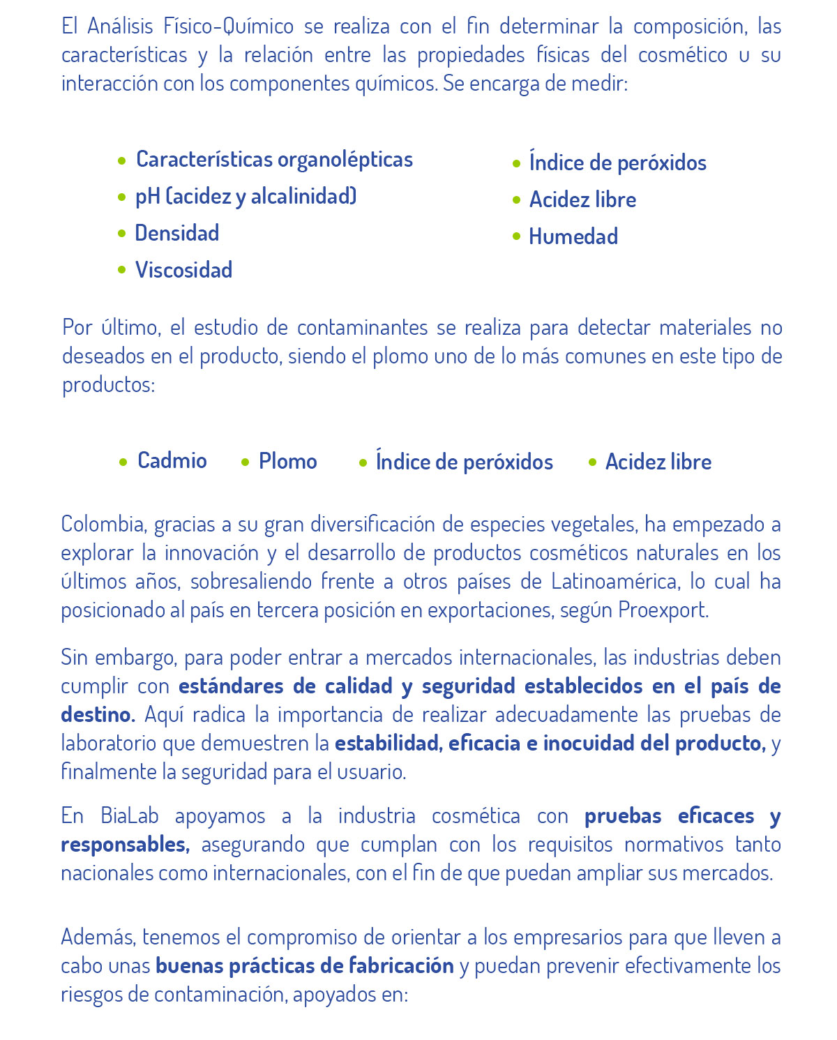 El Análisis Físico-Químico se realiza con el fin determinar la composición, las características y la relación entre las propiedades físicas del cosmético u su interacción con los componentes químicos. Se encarga de medir:   Características organolépticas pH (acidez y alcalinidad) Densidad  Viscosidad  Índice de peróxidos Acidez libre Humedad   Por último, el estudio de contaminantes se realiza para detectar materiales no deseados en el producto, siendo el plomo uno de lo más comunes en este tipo de productos: Cadmio Plomo Arsénico Brea   Colombia, gracias a su gran diversificación de especies vegetales, ha empezado a explorar la innovación y el desarrollo de productos cosméticos naturales en los últimos años, sobresaliendo frente a otros países de Latinoamérica, lo cual ha posicionado al país en tercera posición en exportaciones, según Proexport.  Sin embargo, para poder entrar a mercados internacionales, las industrias deben cumplir con estándares de calidad y seguridad establecidos en el país de destino. Aquí radica la importancia de realizar adecuadamente las pruebas de laboratorio que demuestren la estabilidad, eficacia e inocuidad del producto, y finalmente la seguridad para el usuario.  En BiaLab apoyamos a la industria cosmética con pruebas eficaces y responsables, asegurando que cumplan con los requisitos normativos tanto nacionales como internacionales, con el fin de que puedan ampliar sus mercados.  Además, tenemos el compromiso de orientar a los empresarios para que lleven a cabo unas buenas prácticas de fabricación y puedan prevenir efectivamente los riesgos de contaminación, apoyados en: